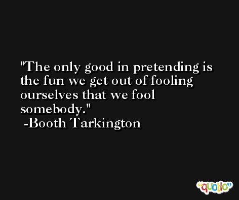 The only good in pretending is the fun we get out of fooling ourselves that we fool somebody. -Booth Tarkington