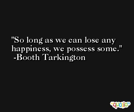 So long as we can lose any happiness, we possess some. -Booth Tarkington