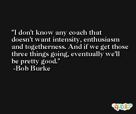I don't know any coach that doesn't want intensity, enthusiasm and togetherness. And if we get those three things going, eventually we'll be pretty good. -Bob Burke