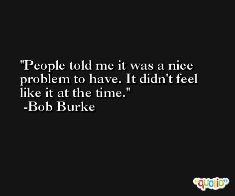 People told me it was a nice problem to have. It didn't feel like it at the time. -Bob Burke