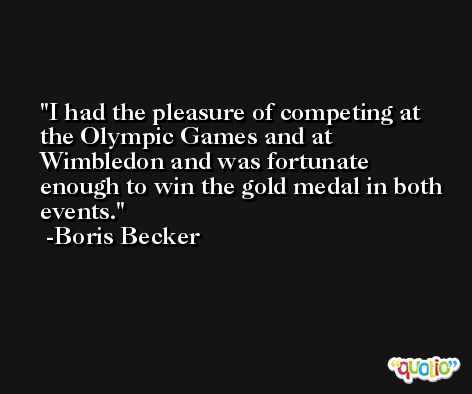 I had the pleasure of competing at the Olympic Games and at Wimbledon and was fortunate enough to win the gold medal in both events. -Boris Becker