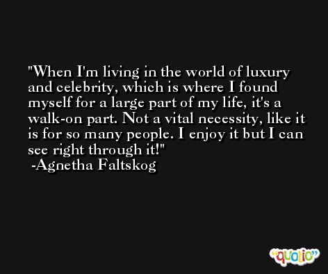 When I'm living in the world of luxury and celebrity, which is where I found myself for a large part of my life, it's a walk-on part. Not a vital necessity, like it is for so many people. I enjoy it but I can see right through it! -Agnetha Faltskog