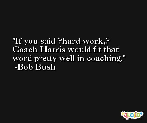 If you said ?hard-work,? Coach Harris would fit that word pretty well in coaching. -Bob Bush
