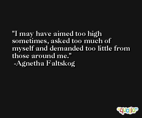 I may have aimed too high sometimes, asked too much of myself and demanded too little from those around me. -Agnetha Faltskog