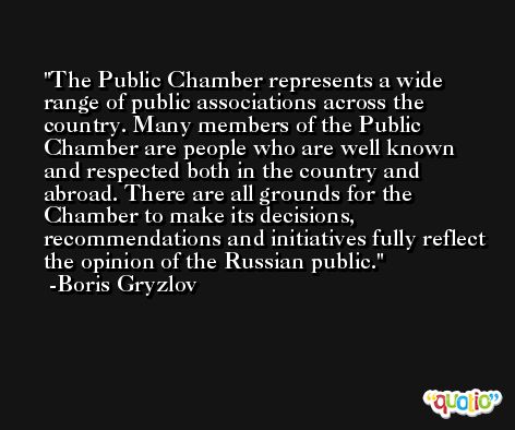 The Public Chamber represents a wide range of public associations across the country. Many members of the Public Chamber are people who are well known and respected both in the country and abroad. There are all grounds for the Chamber to make its decisions, recommendations and initiatives fully reflect the opinion of the Russian public. -Boris Gryzlov