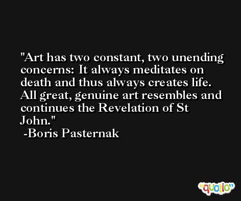 Art has two constant, two unending concerns: It always meditates on death and thus always creates life. All great, genuine art resembles and continues the Revelation of St John. -Boris Pasternak