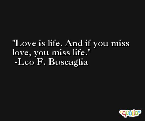 Love is life. And if you miss love, you miss life. -Leo F. Buscaglia