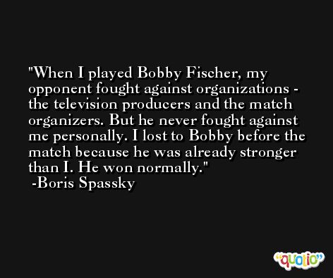 When I played Bobby Fischer, my opponent fought against organizations - the television producers and the match organizers. But he never fought against me personally. I lost to Bobby before the match because he was already stronger than I. He won normally. -Boris Spassky