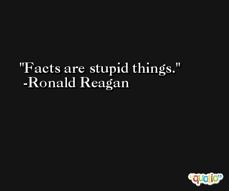 Facts are stupid things. -Ronald Reagan