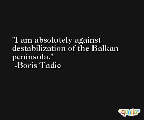 I am absolutely against destabilization of the Balkan peninsula. -Boris Tadic