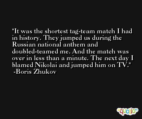 It was the shortest tag-team match I had in history. They jumped us during the Russian national anthem and doubled-teamed me. And the match was over in less than a minute. The next day I blamed Nikolai and jumped him on TV. -Boris Zhukov
