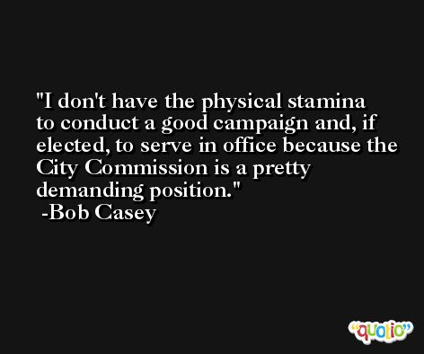 I don't have the physical stamina to conduct a good campaign and, if elected, to serve in office because the City Commission is a pretty demanding position. -Bob Casey