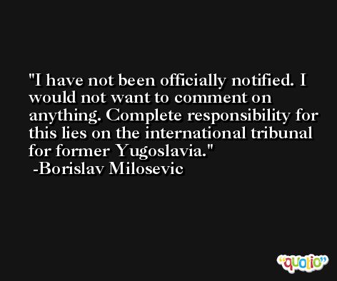 I have not been officially notified. I would not want to comment on anything. Complete responsibility for this lies on the international tribunal for former Yugoslavia. -Borislav Milosevic