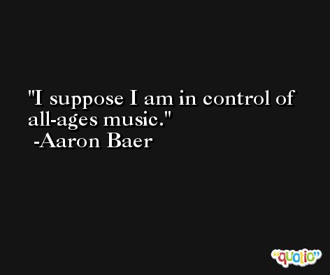 I suppose I am in control of all-ages music. -Aaron Baer