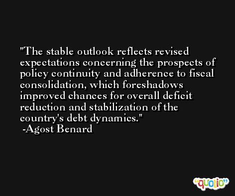 The stable outlook reflects revised expectations concerning the prospects of policy continuity and adherence to fiscal consolidation, which foreshadows improved chances for overall deficit reduction and stabilization of the country's debt dynamics. -Agost Benard