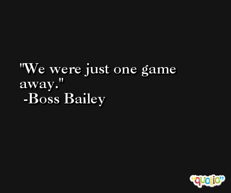 We were just one game away. -Boss Bailey