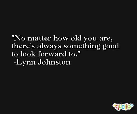 No matter how old you are, there's always something good to look forward to. -Lynn Johnston