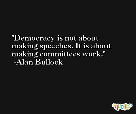 Democracy is not about making speeches. It is about making committees work. -Alan Bullock