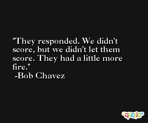 They responded. We didn't score, but we didn't let them score. They had a little more fire. -Bob Chavez