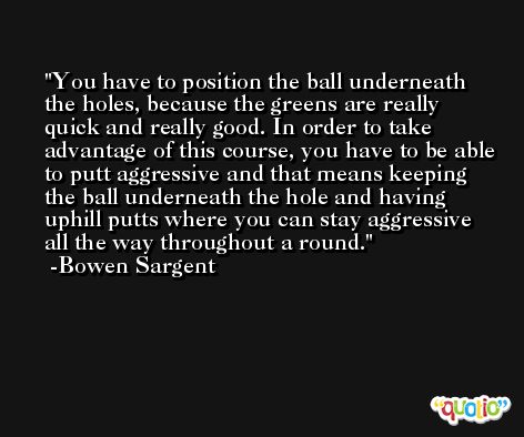 You have to position the ball underneath the holes, because the greens are really quick and really good. In order to take advantage of this course, you have to be able to putt aggressive and that means keeping the ball underneath the hole and having uphill putts where you can stay aggressive all the way throughout a round. -Bowen Sargent