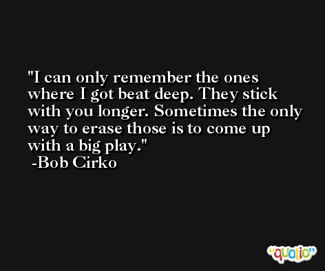 I can only remember the ones where I got beat deep. They stick with you longer. Sometimes the only way to erase those is to come up with a big play. -Bob Cirko