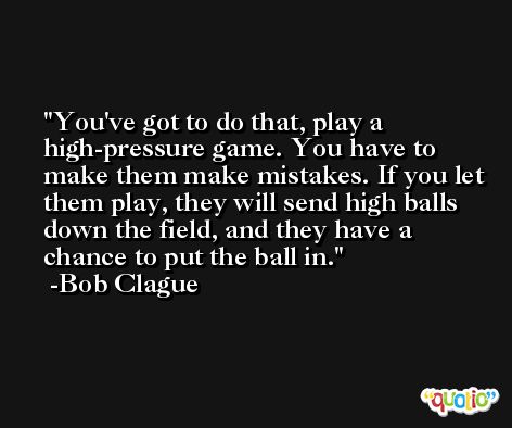 You've got to do that, play a high-pressure game. You have to make them make mistakes. If you let them play, they will send high balls down the field, and they have a chance to put the ball in. -Bob Clague