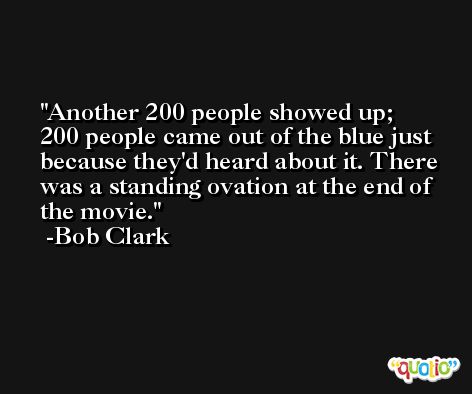 Another 200 people showed up; 200 people came out of the blue just because they'd heard about it. There was a standing ovation at the end of the movie. -Bob Clark