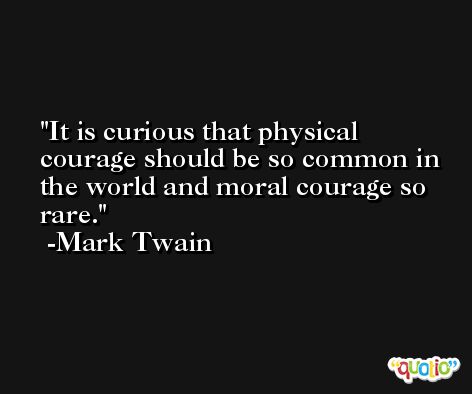It is curious that physical courage should be so common in the world and moral courage so rare. -Mark Twain