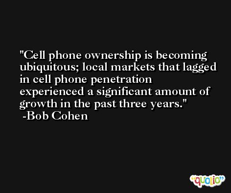 Cell phone ownership is becoming ubiquitous; local markets that lagged in cell phone penetration experienced a significant amount of growth in the past three years. -Bob Cohen
