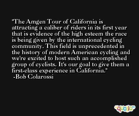The Amgen Tour of California is attracting a caliber of riders in its first year that is evidence of the high esteem the race is being given by the international cycling community. This field is unprecedented in the history of modern American cycling and we're excited to host such an accomplished group of cyclists. It's our goal to give them a first-class experience in California. -Bob Colarossi