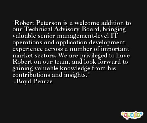 Robert Peterson is a welcome addition to our Technical Advisory Board, bringing valuable senior management-level IT operations and application development experience across a number of important market sectors. We are privileged to have Robert on our team, and look forward to gaining valuable knowledge from his contributions and insights. -Boyd Pearce