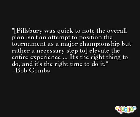 [Pillsbury was quick to note the overall plan isn't an attempt to position the tournament as a major championship but rather a necessary step to] elevate the entire experience ... It's the right thing to do, and it's the right time to do it. -Bob Combs