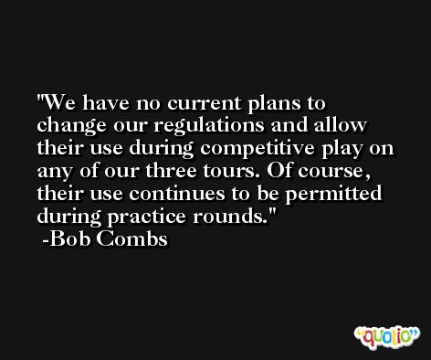 We have no current plans to change our regulations and allow their use during competitive play on any of our three tours. Of course, their use continues to be permitted during practice rounds. -Bob Combs