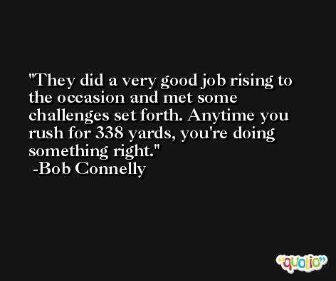 They did a very good job rising to the occasion and met some challenges set forth. Anytime you rush for 338 yards, you're doing something right. -Bob Connelly