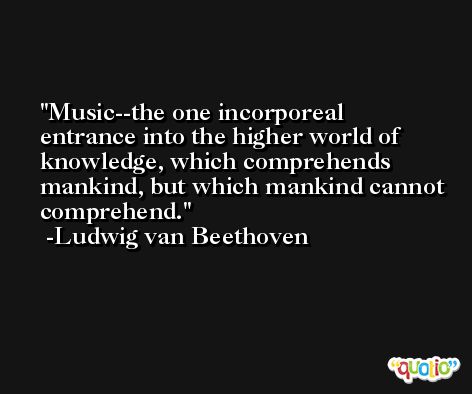 Music--the one incorporeal entrance into the higher world of knowledge, which comprehends mankind, but which mankind cannot comprehend. -Ludwig van Beethoven