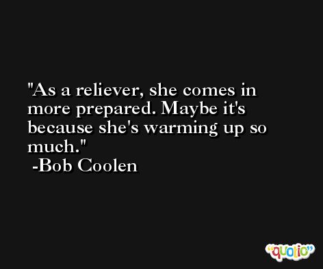 As a reliever, she comes in more prepared. Maybe it's because she's warming up so much. -Bob Coolen