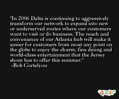 In 2006 Delta is continuing to aggressively transform our network to expand into new or underserved routes where our customers want to visit or do business. The reach and convenience of our Atlanta hub will make it easier for customers from most any point on the globe to enjoy the charm, fine dining and world-class entertainment that the Jersey shore has to offer this summer. -Bob Cortelyou