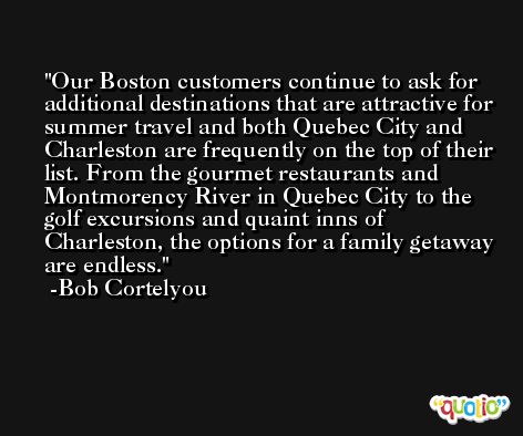 Our Boston customers continue to ask for additional destinations that are attractive for summer travel and both Quebec City and Charleston are frequently on the top of their list. From the gourmet restaurants and Montmorency River in Quebec City to the golf excursions and quaint inns of Charleston, the options for a family getaway are endless. -Bob Cortelyou
