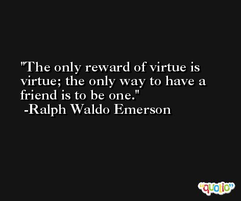 The only reward of virtue is virtue; the only way to have a friend is to be one. -Ralph Waldo Emerson