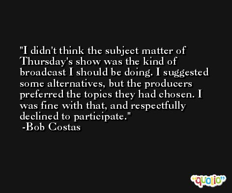 I didn't think the subject matter of Thursday's show was the kind of broadcast I should be doing. I suggested some alternatives, but the producers preferred the topics they had chosen. I was fine with that, and respectfully declined to participate. -Bob Costas