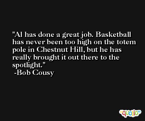 Al has done a great job. Basketball has never been too high on the totem pole in Chestnut Hill, but he has really brought it out there to the spotlight. -Bob Cousy