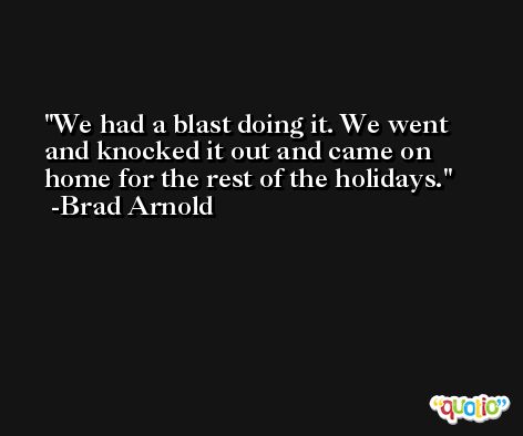 We had a blast doing it. We went and knocked it out and came on home for the rest of the holidays. -Brad Arnold