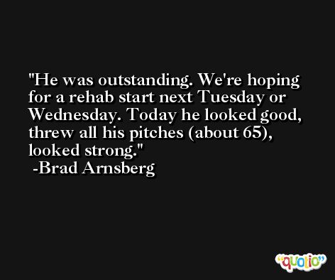 He was outstanding. We're hoping for a rehab start next Tuesday or Wednesday. Today he looked good, threw all his pitches (about 65), looked strong. -Brad Arnsberg