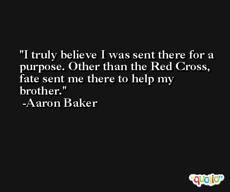 I truly believe I was sent there for a purpose. Other than the Red Cross, fate sent me there to help my brother. -Aaron Baker