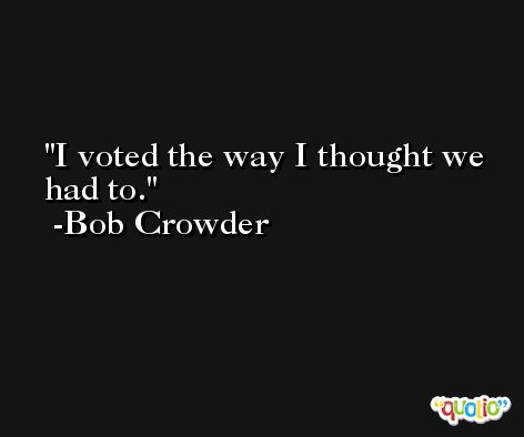 I voted the way I thought we had to. -Bob Crowder