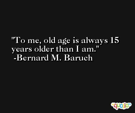 To me, old age is always 15 years older than I am. -Bernard M. Baruch