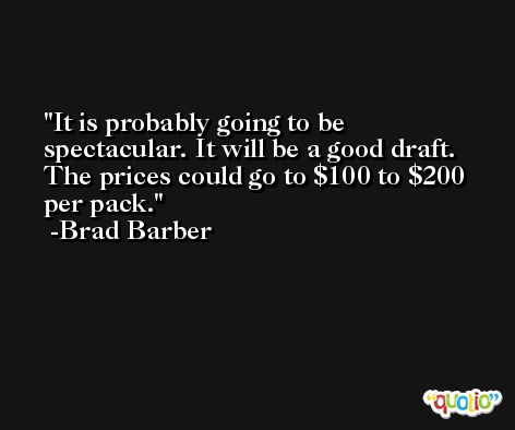 It is probably going to be spectacular. It will be a good draft. The prices could go to $100 to $200 per pack. -Brad Barber