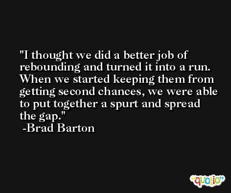 I thought we did a better job of rebounding and turned it into a run. When we started keeping them from getting second chances, we were able to put together a spurt and spread the gap. -Brad Barton