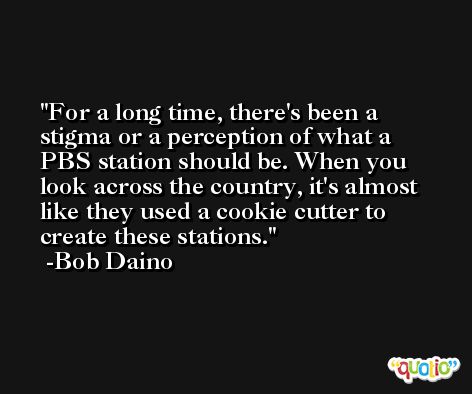 For a long time, there's been a stigma or a perception of what a PBS station should be. When you look across the country, it's almost like they used a cookie cutter to create these stations. -Bob Daino