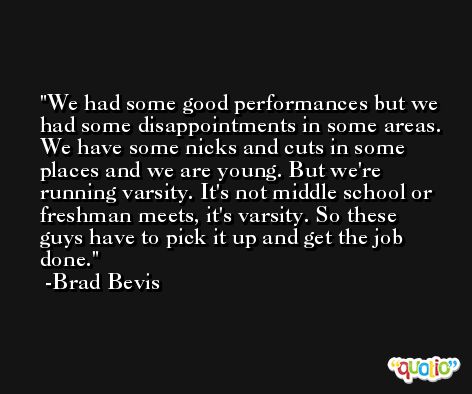 We had some good performances but we had some disappointments in some areas. We have some nicks and cuts in some places and we are young. But we're running varsity. It's not middle school or freshman meets, it's varsity. So these guys have to pick it up and get the job done. -Brad Bevis